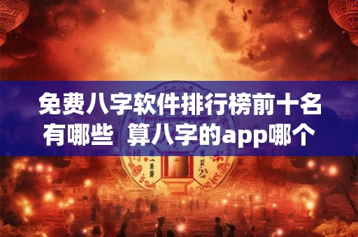 免费八字软件排行榜前十名有哪些  算八字的app哪个好用