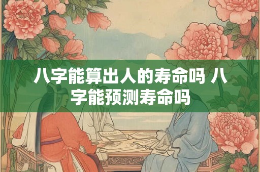 八字能算出人的寿命吗 八字能预测寿命吗