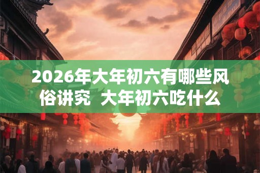 2026年大年初六有哪些风俗讲究  大年初六吃什么