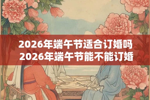 2026年端午节适合订婚吗 2026年端午节能不能订婚 2026年端午节适合订婚吗 2026年端午节能不能订婚