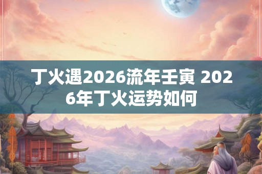 丁火遇2026流年壬寅 2026年丁火运势如何 丁火遇2026流年壬寅 2026年丁火运势如何