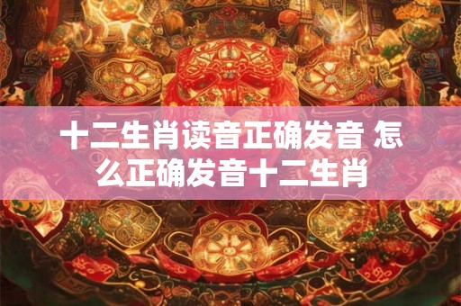 十二生肖读音正确发音 怎么正确发音十二生肖