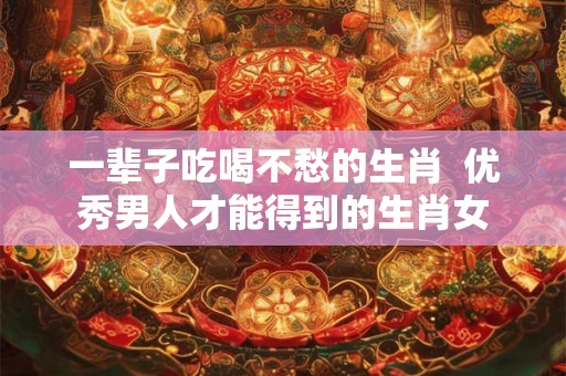 一辈子吃喝不愁的生肖  优秀男人才能得到的生肖女
