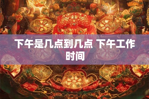 下午是几点到几点 下午工作时间