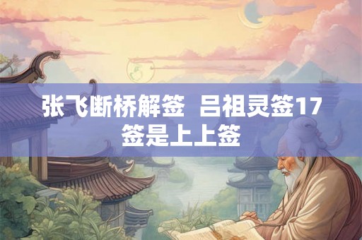 张飞断桥解签  吕祖灵签17签是上上签
