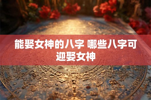 能娶女神的八字 哪些八字可迎娶女神 能娶女神的八字 哪些八字可迎娶女神