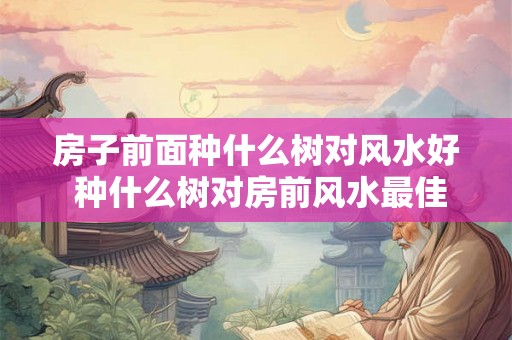 房子前面种什么树对风水好 种什么树对房前风水最佳