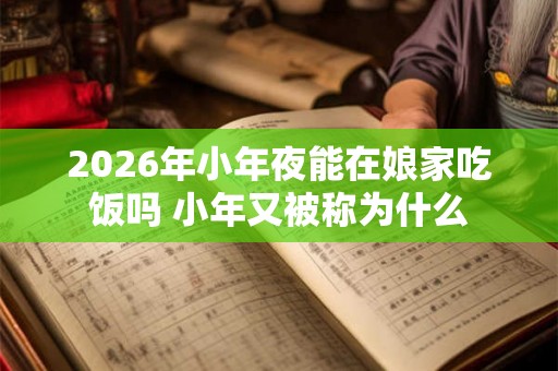 2026年小年夜能在娘家吃饭吗 小年又被称为什么