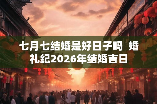 七月七结婚是好日子吗  婚礼纪2026年结婚吉日