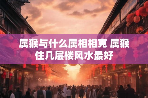 属猴与什么属相相克 属猴住几层楼风水最好