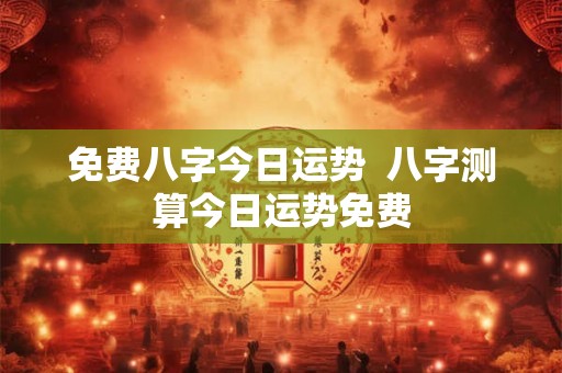 免费八字今日运势  八字测算今日运势免费