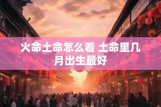 火命土命怎么看 土命里几月出生最好 火命土命怎么看 土命里几月出生最好