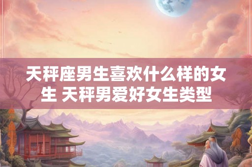 天秤座男生喜欢什么样的女生 天秤男爱好女生类型 天秤座男生喜欢什么样的女生 天秤男爱好女生类型