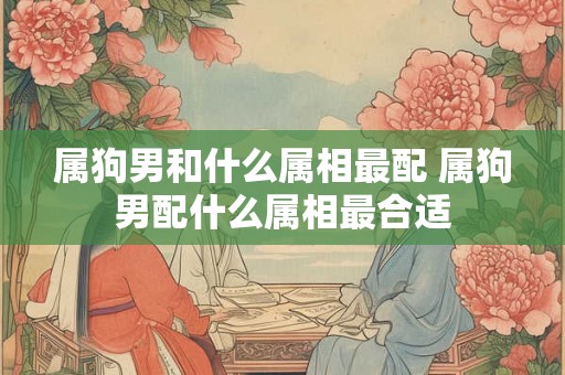 属狗男和什么属相最配 属狗男配什么属相最合适