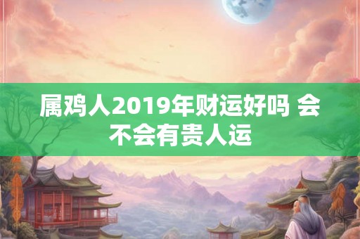 属鸡人2019年财运好吗 会不会有贵人运