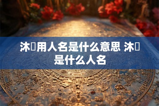沐莀用人名是什么意思 沐莀是什么人名 沐莀用人名是什么意思 沐莀是什么人名