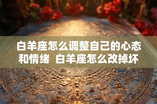 白羊座怎么调整自己的心态和情绪 白羊座怎么改掉坏脾气 白羊座怎么调整自己的心态和情绪 白羊座怎么改掉坏脾气