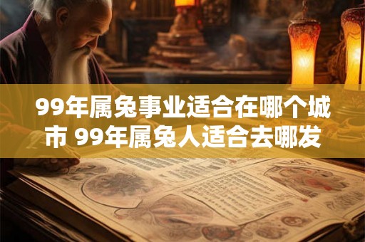 99年属兔事业适合在哪个城市 99年属兔人适合去哪发展 99年属兔事业适合在哪个城市 99年属兔人适合去哪发展