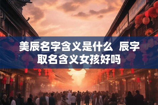 美辰名字含义是什么 辰字取名含义女孩好吗 美辰名字含义是什么 辰字取名含义女孩好吗