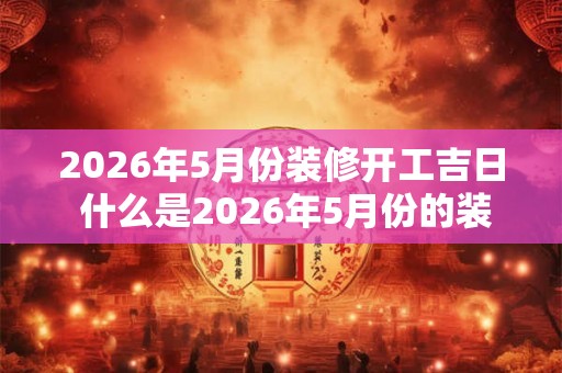 2026年5月份装修开工吉日 什么是2026年5月份的装修开工吉日