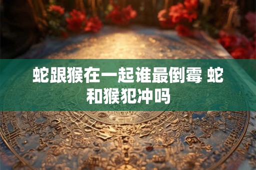 蛇跟猴在一起谁最倒霉 蛇和猴犯冲吗