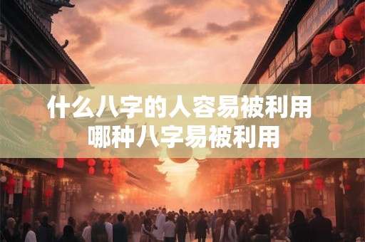 什么八字的人容易被利用 哪种八字易被利用 什么八字的人容易被利用 哪种八字易被利用