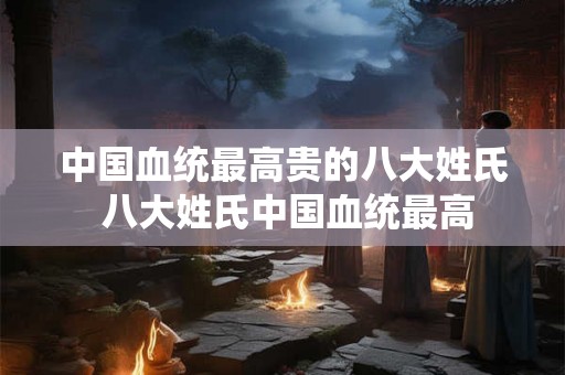中国血统最高贵的八大姓氏 八大姓氏中国血统最高