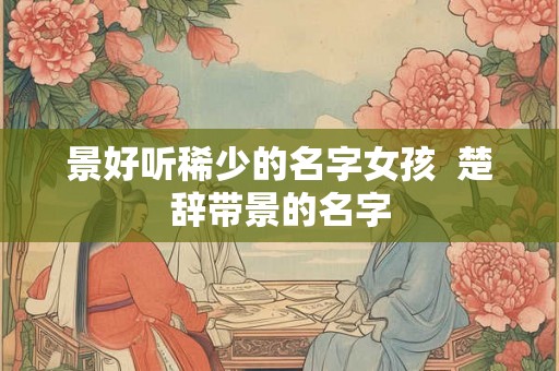 景好听稀少的名字女孩  楚辞带景的名字