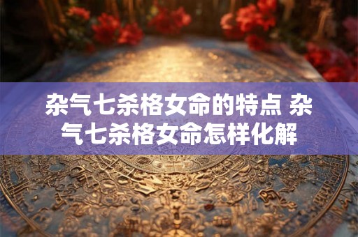 杂气七杀格女命的特点 杂气七杀格女命怎样化解 杂气七杀格女命的特点 杂气七杀格女命怎样化解