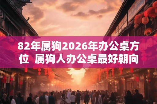 82年属狗2026年办公桌方位  属狗人办公桌最好朝向