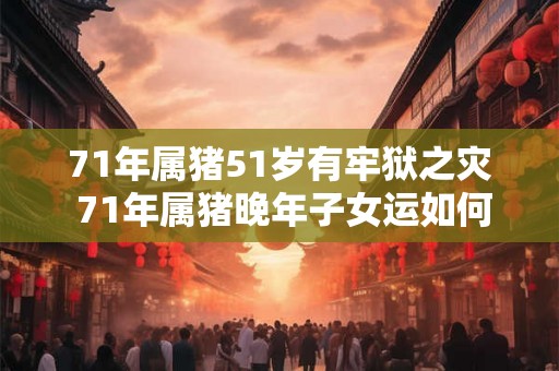 71年属猪51岁有牢狱之灾 71年属猪晚年子女运如何