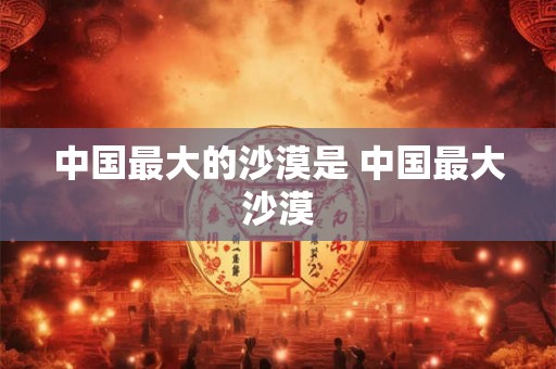 中国最大的沙漠是 中国最大沙漠 中国最大的沙漠是 中国最大沙漠