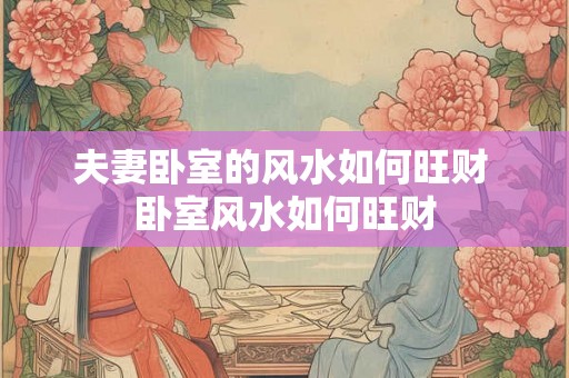 夫妻卧室的风水如何旺财 卧室风水如何旺财
