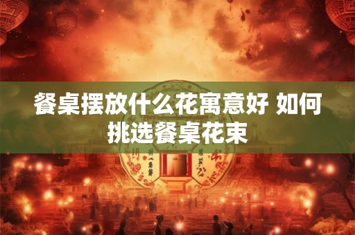 餐桌摆放什么花寓意好 如何挑选餐桌花束 餐桌摆放什么花寓意好 如何挑选餐桌花束