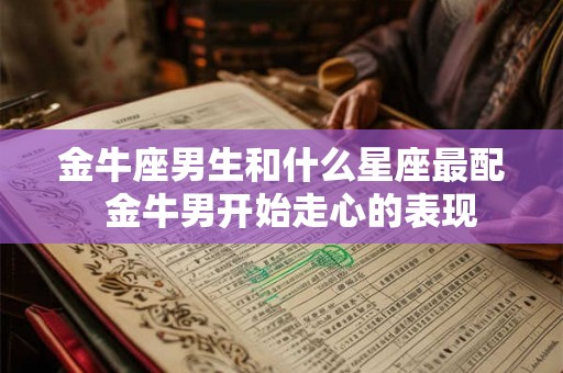 金牛座男生和什么星座最配 金牛男开始走心的表现 金牛座男生和什么星座最配 金牛男开始走心的表现