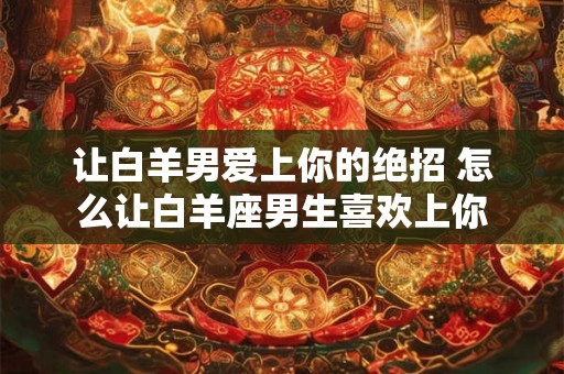 让白羊男爱上你的绝招 怎么让白羊座男生喜欢上你