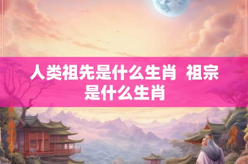 人类祖先是什么生肖  祖宗是什么生肖