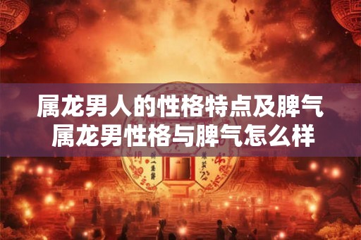 属龙男人的性格特点及脾气 属龙男性格与脾气怎么样