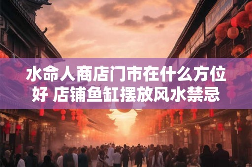 水命人商店门市在什么方位好 店铺鱼缸摆放风水禁忌 水命人商店门市在什么方位好 店铺鱼缸摆放风水禁忌