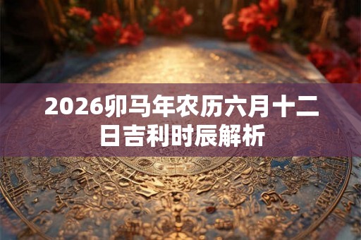 2026卯马年农历六月十二日吉利时辰解析