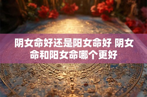 阴女命好还是阳女命好 阴女命和阳女命哪个更好