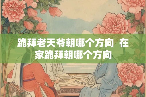跪拜老天爷朝哪个方向  在家跪拜朝哪个方向