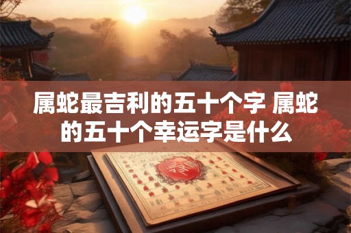 属蛇最吉利的五十个字 属蛇的五十个幸运字是什么