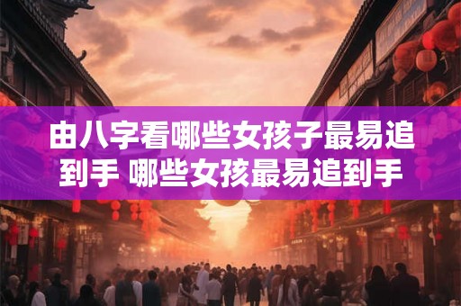 由八字看哪些女孩子最易追到手 哪些女孩最易追到手