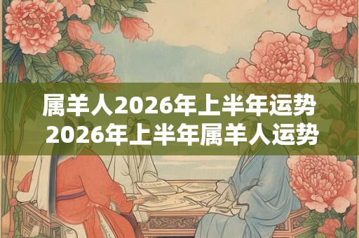 属羊人2026年上半年运势 2026年上半年属羊人运势如何