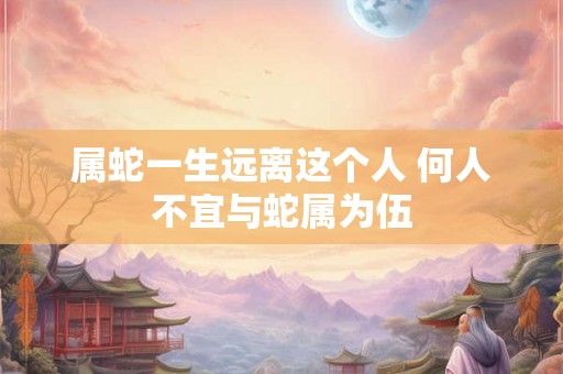 属蛇一生远离这个人 何人不宜与蛇属为伍