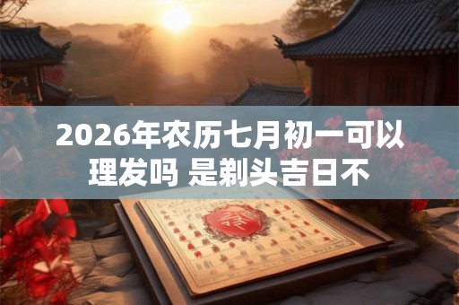 2026年农历七月初一可以理发吗 是剃头吉日不