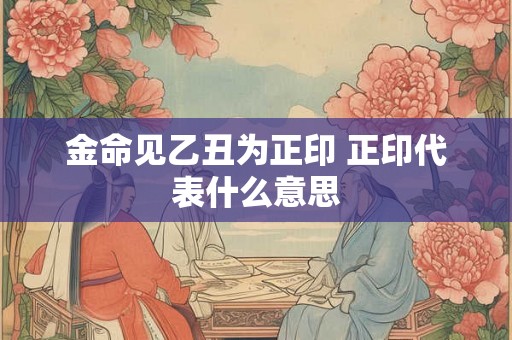 金命见乙丑为正印 正印代表什么意思 金命见乙丑为正印 正印代表什么意思
