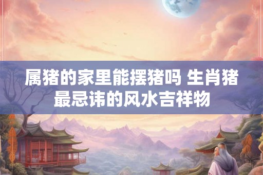 属猪的家里能摆猪吗 生肖猪最忌讳的风水吉祥物