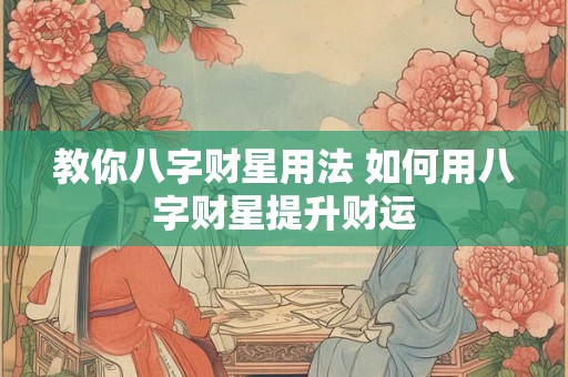 教你八字财星用法 如何用八字财星提升财运 教你八字财星用法 如何用八字财星提升财运